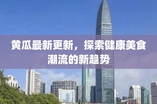 黄瓜最新更新，探索健康美食潮流的新趋势