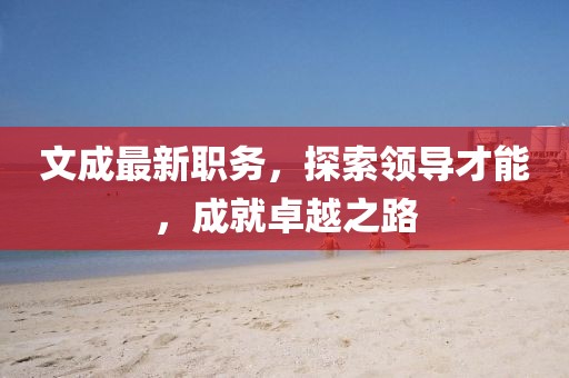 文成最新职务，探索领导才能，成就卓越之路