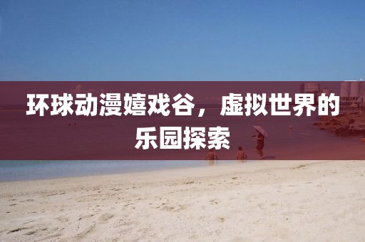 环球动漫嬉戏谷，虚拟世界的乐园探索