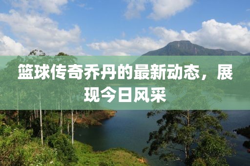 篮球传奇乔丹的最新动态，展现今日风采