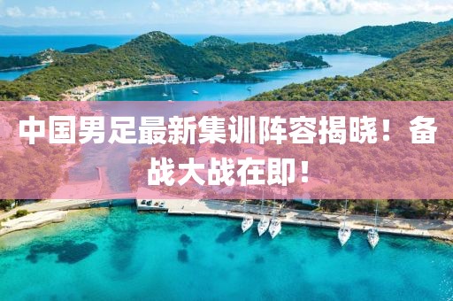中国男足最新集训阵容揭晓！备战大战在即！