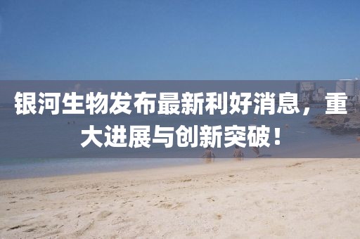银河生物发布最新利好消息，重大进展与创新突破！