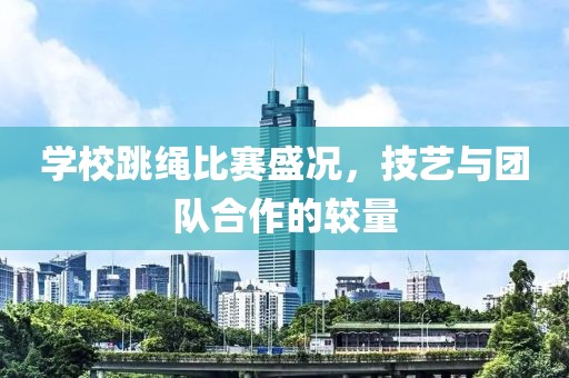 学校跳绳比赛盛况，技艺与团队合作的较量