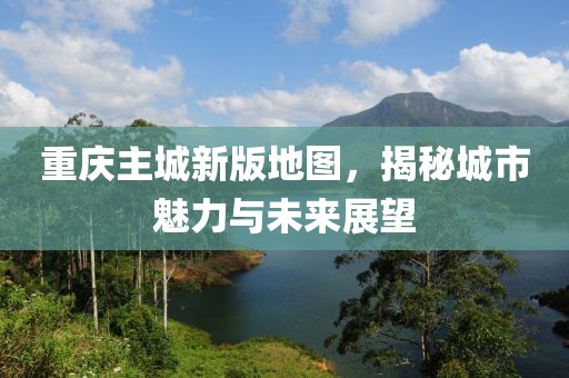 重庆主城新版地图，揭秘城市魅力与未来展望