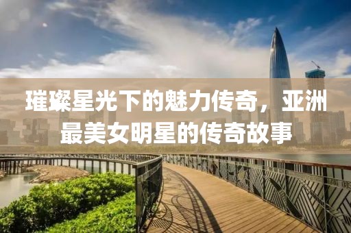 璀璨星光下的魅力传奇，亚洲最美女明星的传奇故事