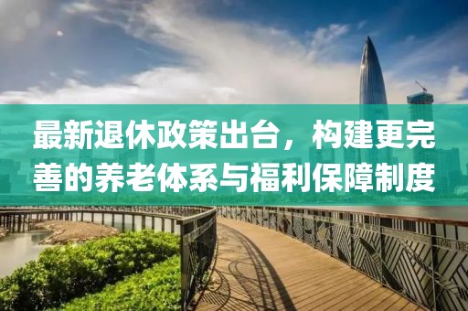 最新退休政策出台，构建更完善的养老体系与福利保障制度