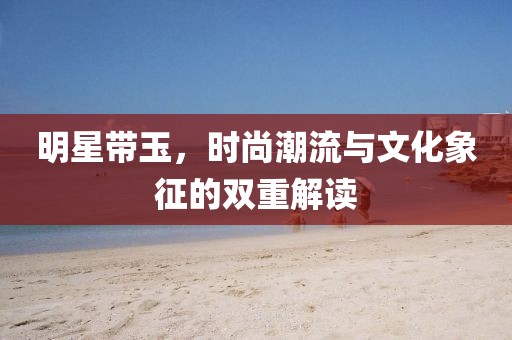 明星带玉，时尚潮流与文化象征的双重解读
