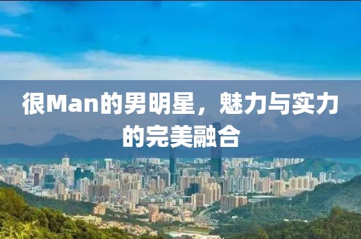 很Man的男明星，魅力与实力的完美融合