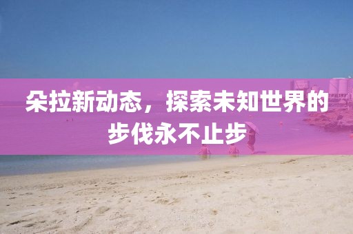 朵拉新动态，探索未知世界的步伐永不止步