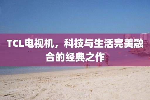 TCL电视机，科技与生活完美融合的经典之作