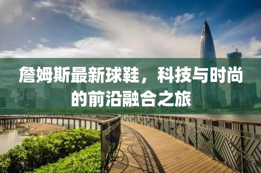 詹姆斯最新球鞋，科技与时尚的前沿融合之旅