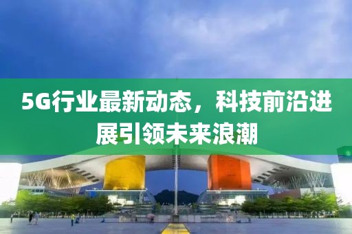 5G行业最新动态，科技前沿进展引领未来浪潮