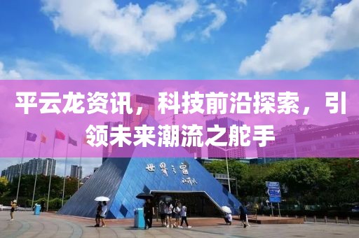 平云龙资讯，科技前沿探索，引领未来潮流之舵手