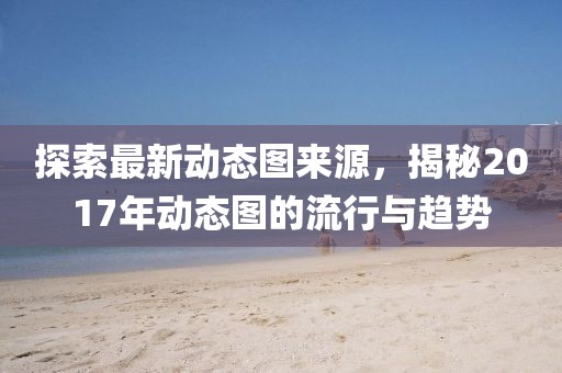 探索最新动态图来源，揭秘2017年动态图的流行与趋势