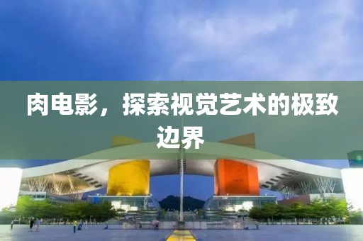 肉电影，探索视觉艺术的极致边界