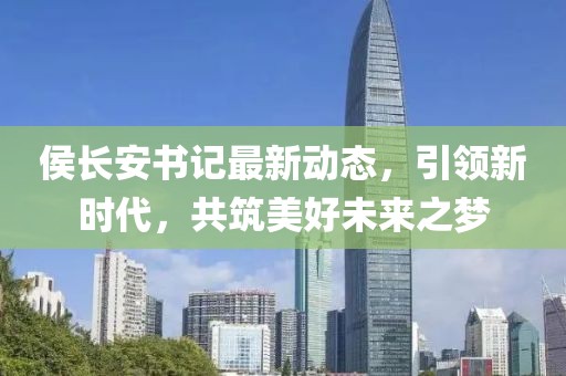 侯长安书记最新动态，引领新时代，共筑美好未来之梦