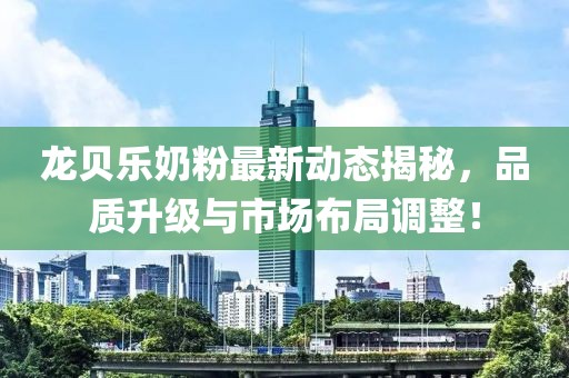 龙贝乐奶粉最新动态揭秘，品质升级与市场布局调整！