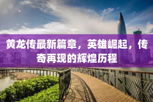 黄龙传最新篇章，英雄崛起，传奇再现的辉煌历程