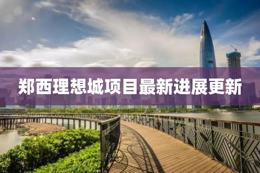 郑西理想城项目最新进展更新