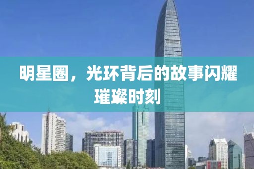 明星圈，光环背后的故事闪耀璀璨时刻