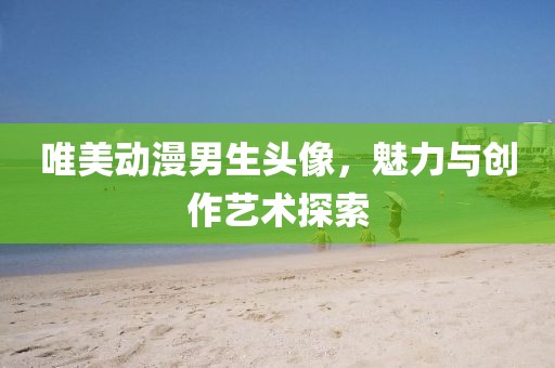 唯美动漫男生头像，魅力与创作艺术探索