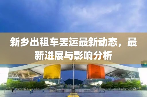 新乡出租车罢运最新动态，最新进展与影响分析