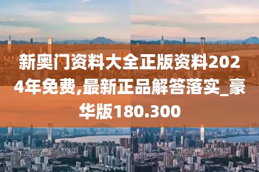 新奥门资料大全正版资料2024年免费,最新正品解答落实_豪华版180.300