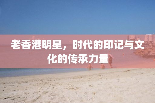 老香港明星，时代的印记与文化的传承力量