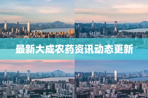 最新大成农药资讯动态更新