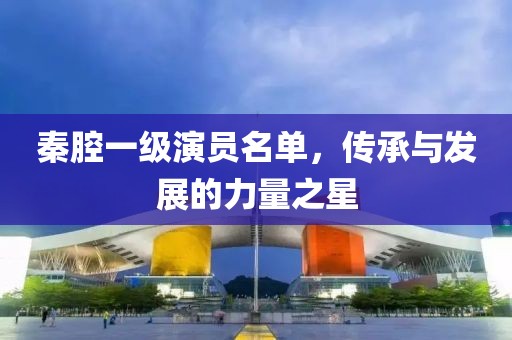 秦腔一级演员名单，传承与发展的力量之星