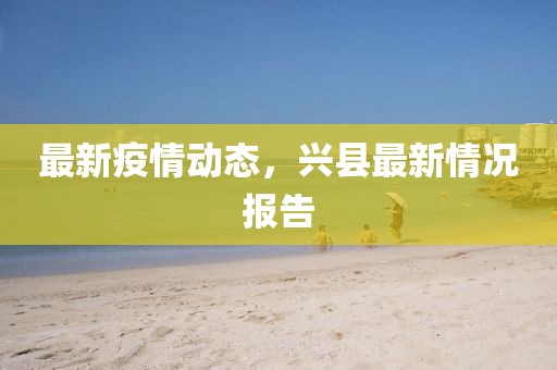 最新疫情动态，兴县最新情况报告