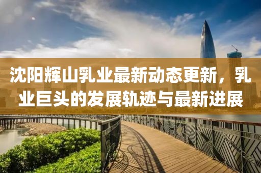 沈阳辉山乳业最新动态更新，乳业巨头的发展轨迹与最新进展