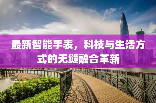 最新智能手表，科技与生活方式的无缝融合革新