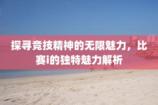探寻竞技精神的无限魅力，比赛i的独特魅力解析
