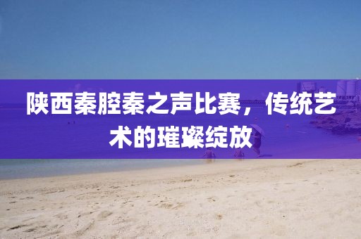 陕西秦腔秦之声比赛，传统艺术的璀璨绽放
