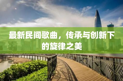 最新民间歌曲，传承与创新下的旋律之美