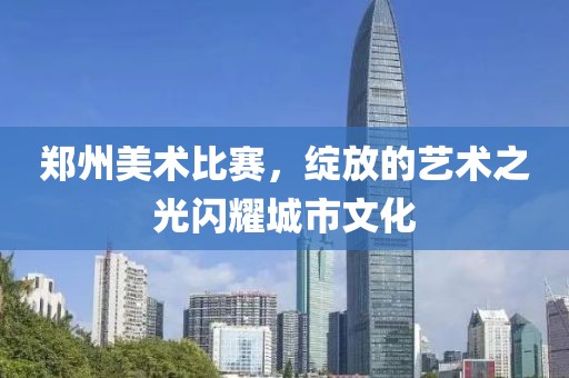 郑州美术比赛，绽放的艺术之光闪耀城市文化