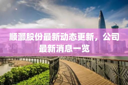 顺灏股份最新动态更新，公司最新消息一览