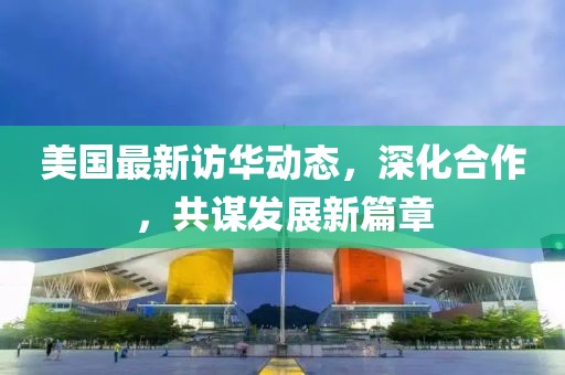 美国最新访华动态，深化合作，共谋发展新篇章