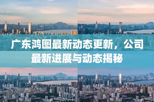 广东鸿图最新动态更新，公司最新进展与动态揭秘