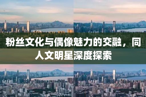 粉丝文化与偶像魅力的交融，同人文明星深度探索