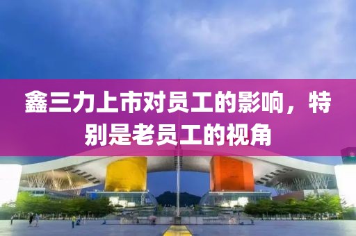 鑫三力上市对员工的影响，特别是老员工的视角
