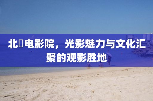 北滘电影院，光影魅力与文化汇聚的观影胜地
