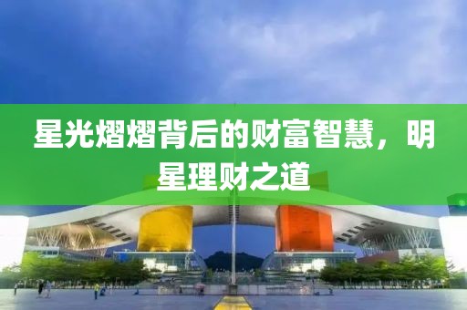 星光熠熠背后的财富智慧，明星理财之道