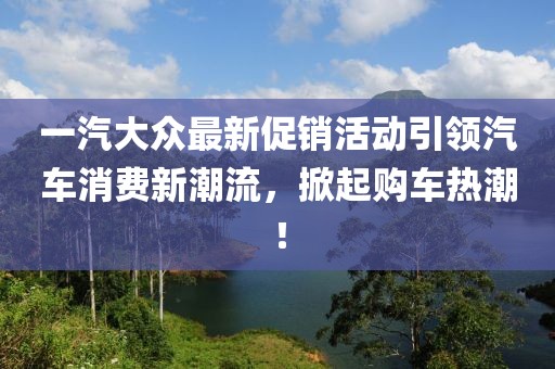 一汽大众最新促销活动引领汽车消费新潮流，掀起购车热潮！