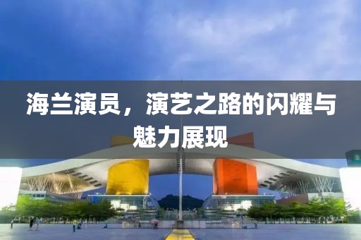 海兰演员，演艺之路的闪耀与魅力展现