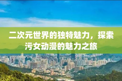 二次元世界的独特魅力，探索污女动漫的魅力之旅
