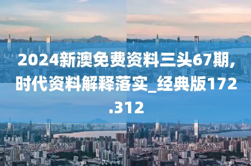 2024新澳免费资料三头67期,时代资料解释落实_经典版172.312