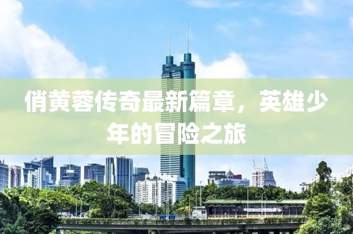 俏黄蓉传奇最新篇章，英雄少年的冒险之旅