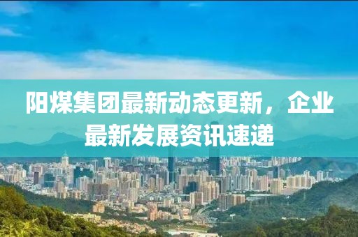 阳煤集团最新动态更新，企业最新发展资讯速递